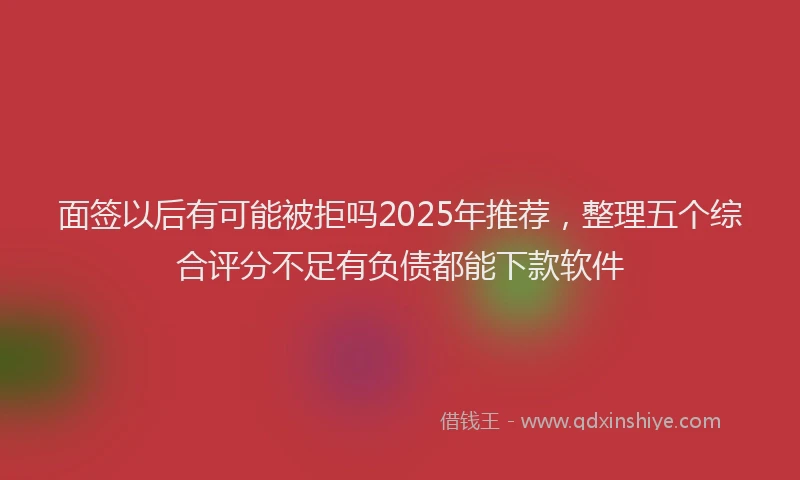 面签以后有可能被拒吗2025年推荐，整理五个综合评分不足有负债都能下款软件