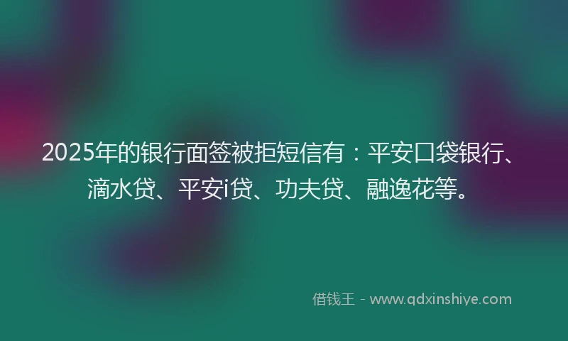 2025年的银行面签被拒短信有：平安口袋银行、滴水贷、平安i贷、功夫贷、融逸花等。