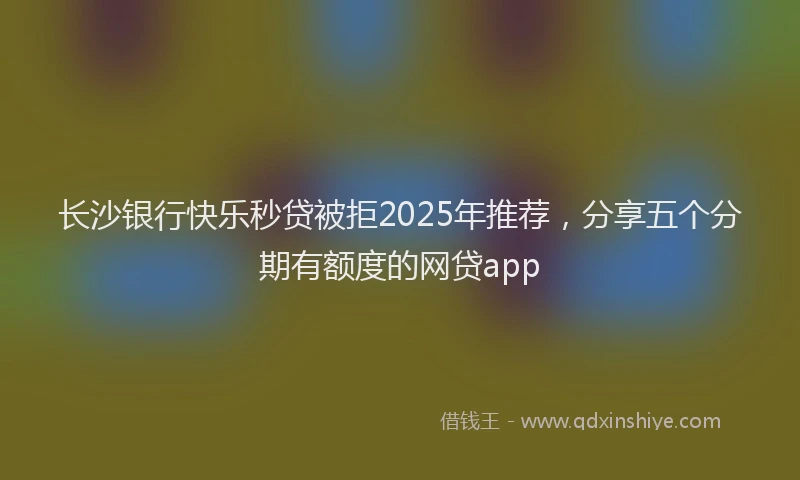 长沙银行快乐秒贷被拒2025年推荐，分享五个分期有额度的网贷app