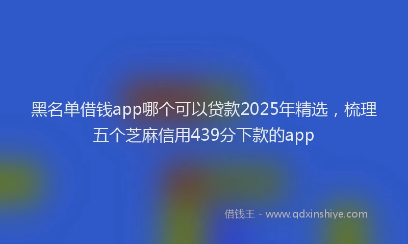 黑名单借钱app哪个可以贷款2025年精选，梳理五个芝麻信用439分下款的app