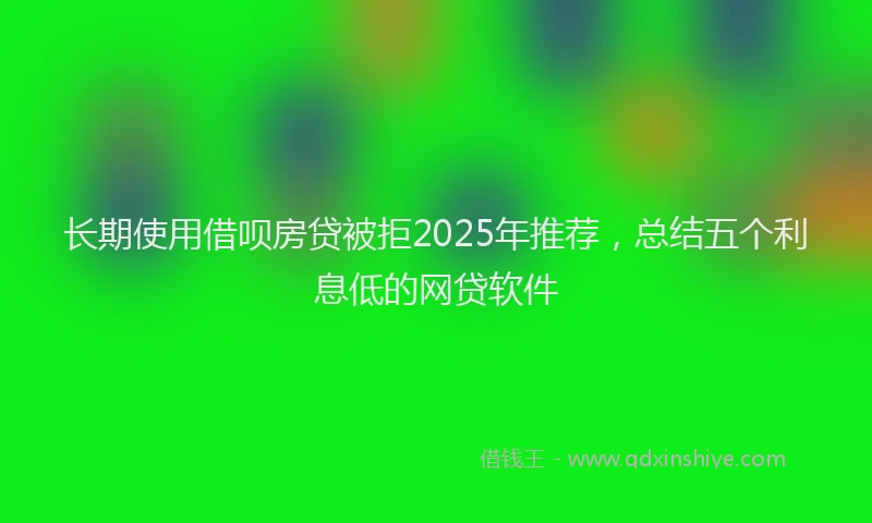 长期使用借呗房贷被拒2025年推荐，总结五个利息低的网贷软件