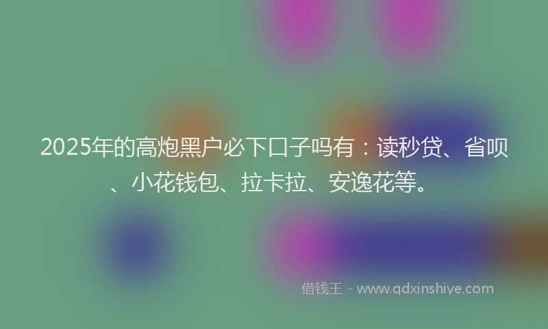 2025年的高炮黑户必下口子吗有：读秒贷、省呗、小花钱包、拉卡拉、安逸花等。