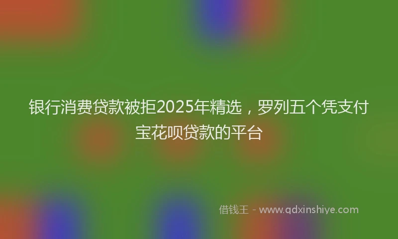 银行消费贷款被拒2025年精选，罗列五个凭支付宝花呗贷款的平台