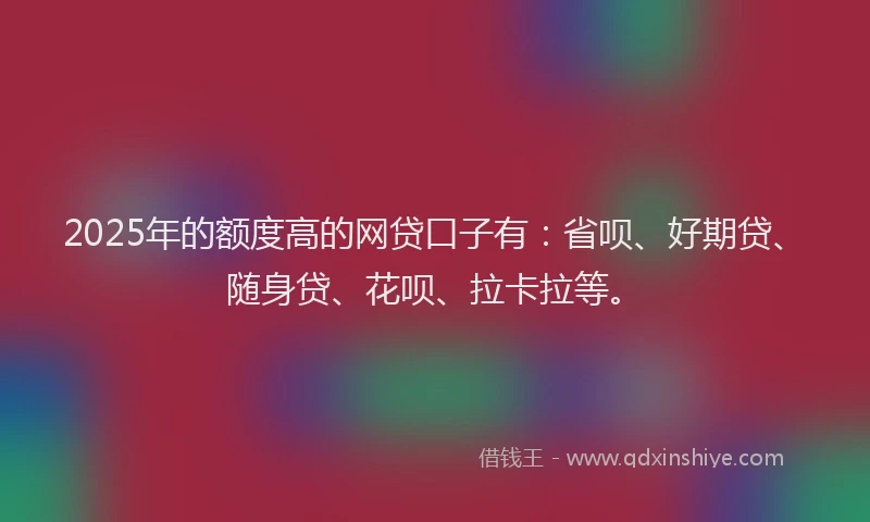 2025年的额度高的网贷口子有：省呗、好期贷、随身贷、花呗、拉卡拉等。