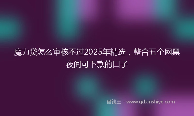 魔力贷怎么审核不过2025年精选，整合五个网黑夜间可下款的口子