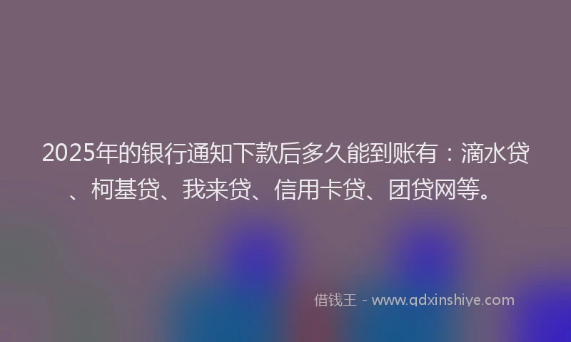 2025年的银行通知下款后多久能到账有：滴水贷、柯基贷、我来贷、信用卡贷、团贷网等。