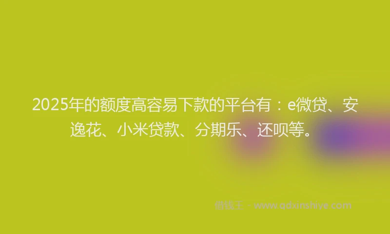 2025年的额度高容易下款的平台有：e微贷、安逸花、小米贷款、分期乐、还呗等。