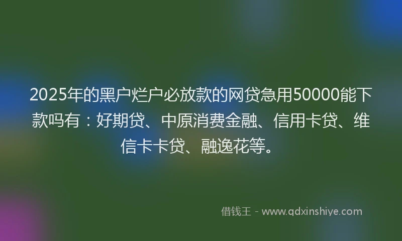 2025年的黑户烂户必放款的网贷急用50000能下款吗有：好期贷、中原消费金融、信用卡贷、维信卡卡贷、融逸花等。