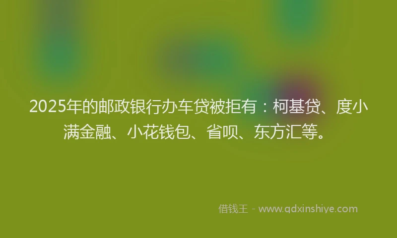 2025年的邮政银行办车贷被拒有：柯基贷、度小满金融、小花钱包、省呗、东方汇等。