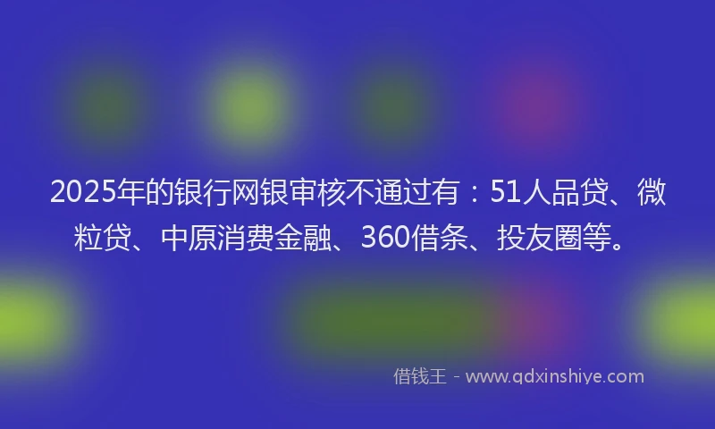 2025年的银行网银审核不通过有：51人品贷、微粒贷、中原消费金融、360借条、投友圈等。