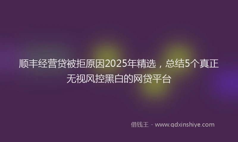 顺丰经营贷被拒原因2025年精选，总结5个真正无视风控黑白的网贷平台