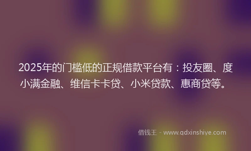 2025年的门槛低的正规借款平台有：投友圈、度小满金融、维信卡卡贷、小米贷款、惠商贷等。