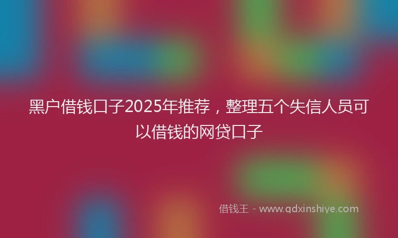 黑户借钱口子2025年推荐，整理五个失信人员可以借钱的网贷口子