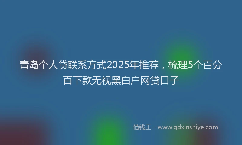 青岛个人贷联系方式2025年推荐，梳理5个百分百下款无视黑白户网贷口子