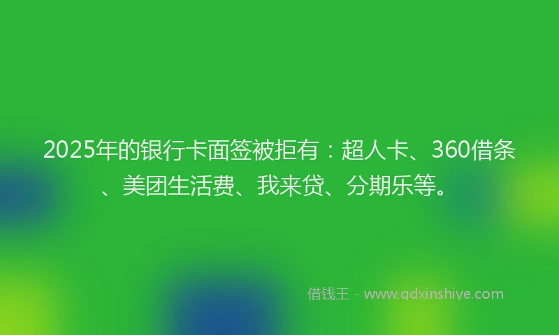 2025年的银行卡面签被拒有：超人卡、360借条、美团生活费、我来贷、分期乐等。