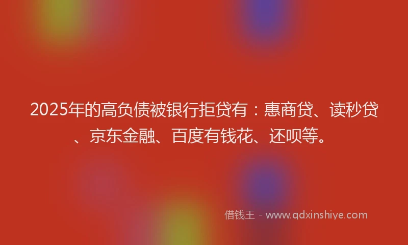 2025年的高负债被银行拒贷有：惠商贷、读秒贷、京东金融、百度有钱花、还呗等。