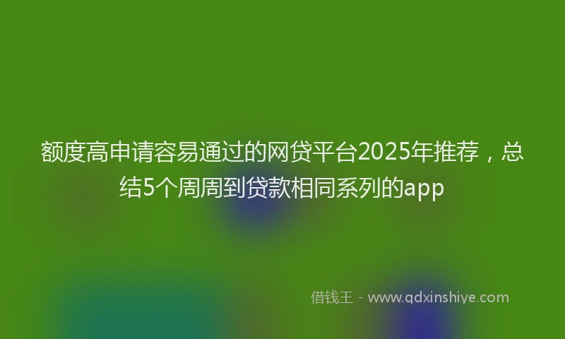 额度高申请容易通过的网贷平台2025年推荐，总结5个周周到贷款相同系列的app
