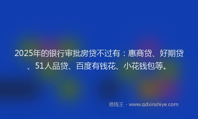 2025年的银行审批房贷不过有：惠商贷、好期贷、51人品贷、百度有钱花、小花钱包等。