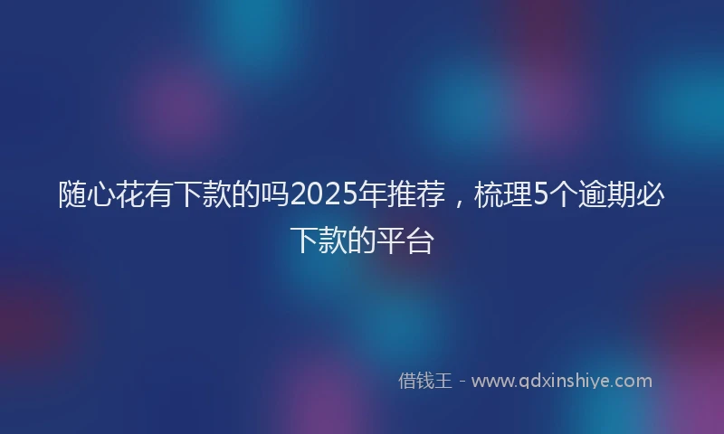 随心花有下款的吗2025年推荐，梳理5个逾期必下款的平台