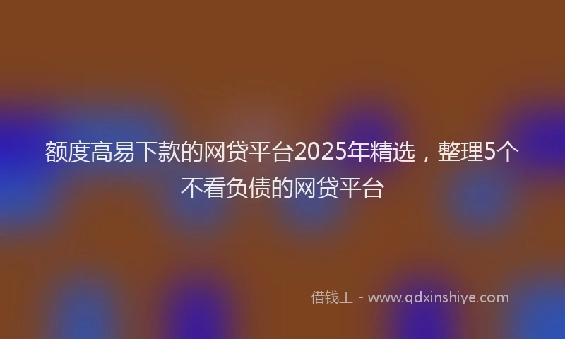 额度高易下款的网贷平台2025年精选，整理5个不看负债的网贷平台