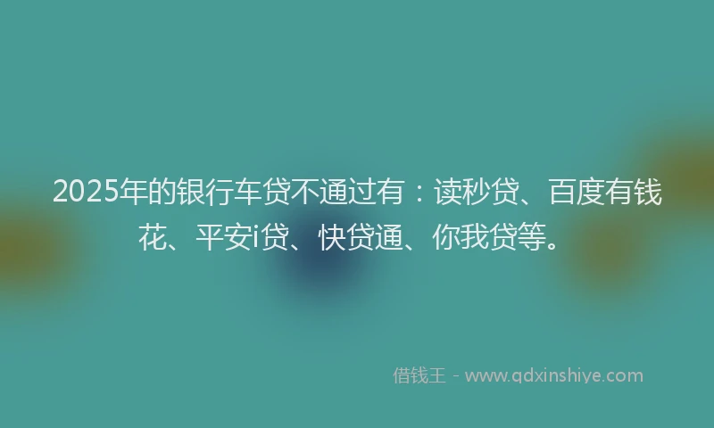 2025年的银行车贷不通过有：读秒贷、百度有钱花、平安i贷、快贷通、你我贷等。