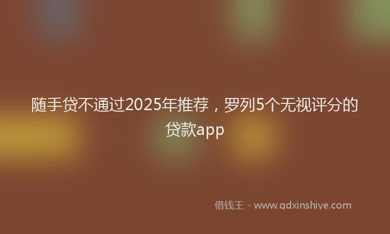 随手贷不通过2025年推荐，罗列5个无视评分的贷款app