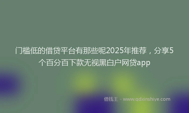 门槛低的借贷平台有那些呢2025年推荐，分享5个百分百下款无视黑白户网贷app