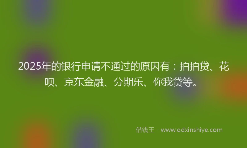 2025年的银行申请不通过的原因有：拍拍贷、花呗、京东金融、分期乐、你我贷等。