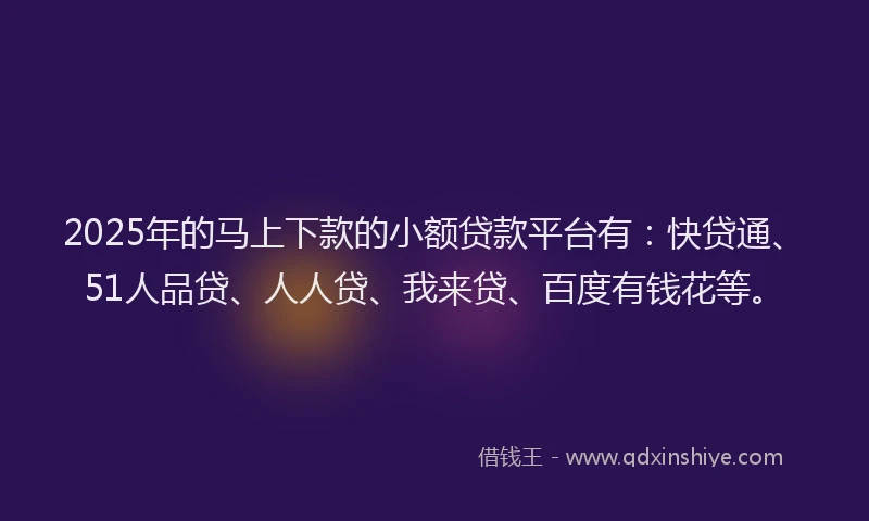 2025年的马上下款的小额贷款平台有：快贷通、51人品贷、人人贷、我来贷、百度有钱花等。