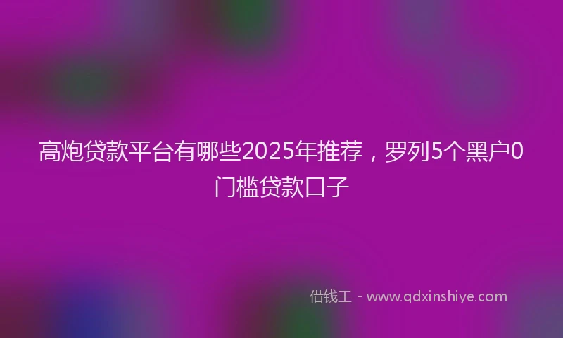 高炮贷款平台有哪些2025年推荐，罗列5个黑户0门槛贷款口子