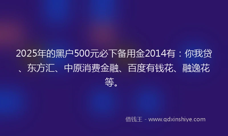 2025年的黑户500元必下备用金2014有：你我贷、东方汇、中原消费金融、百度有钱花、融逸花等。