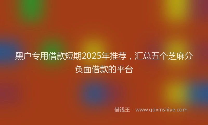 黑户专用借款短期2025年推荐，汇总五个芝麻分负面借款的平台