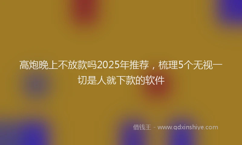高炮晚上不放款吗2025年推荐，梳理5个无视一切是人就下款的软件