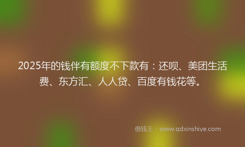 2025年的钱伴有额度不下款有：还呗、美团生活费、东方汇、人人贷、百度有钱花等。