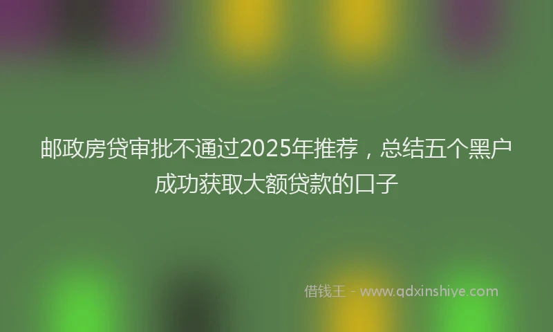 邮政房贷审批不通过2025年推荐，总结五个黑户成功获取大额贷款的口子