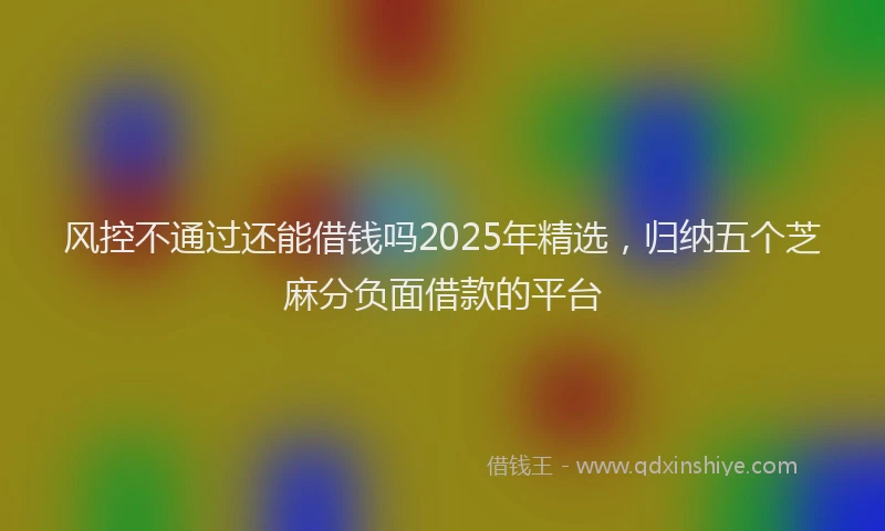 风控不通过还能借钱吗2025年精选，归纳五个芝麻分负面借款的平台