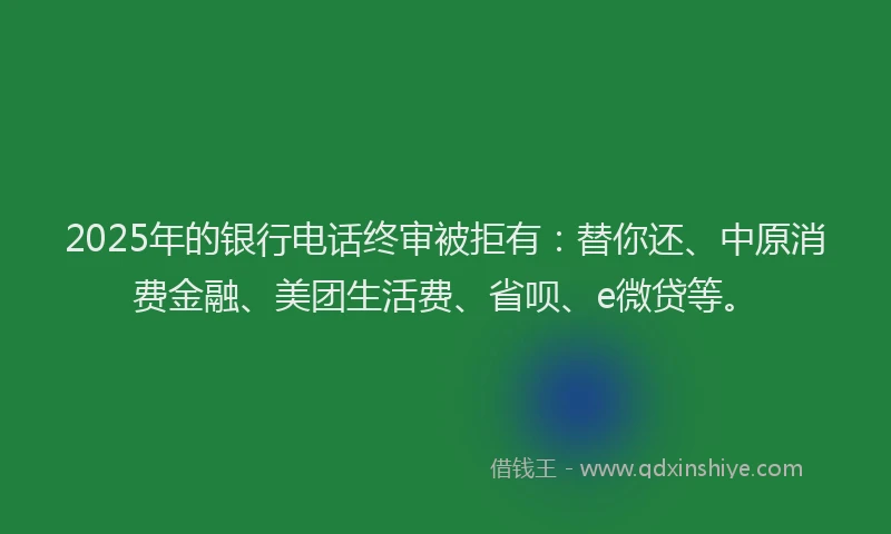 2025年的银行电话终审被拒有：替你还、中原消费金融、美团生活费、省呗、e微贷等。