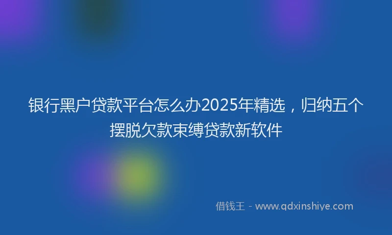 银行黑户贷款平台怎么办2025年精选，归纳五个摆脱欠款束缚贷款新软件
