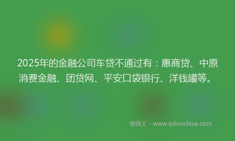 2025年的金融公司车贷不通过有：惠商贷、中原消费金融、团贷网、平安口袋银行、洋钱罐等。