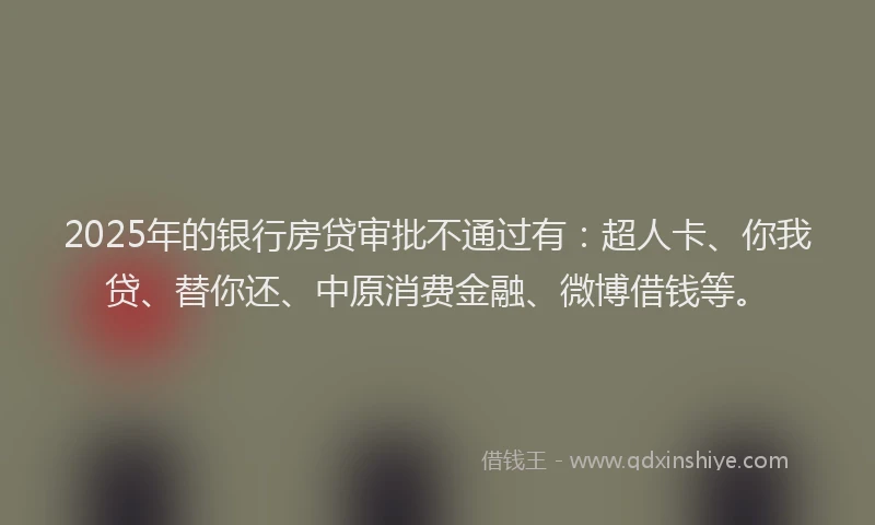 2025年的银行房贷审批不通过有：超人卡、你我贷、替你还、中原消费金融、微博借钱等。