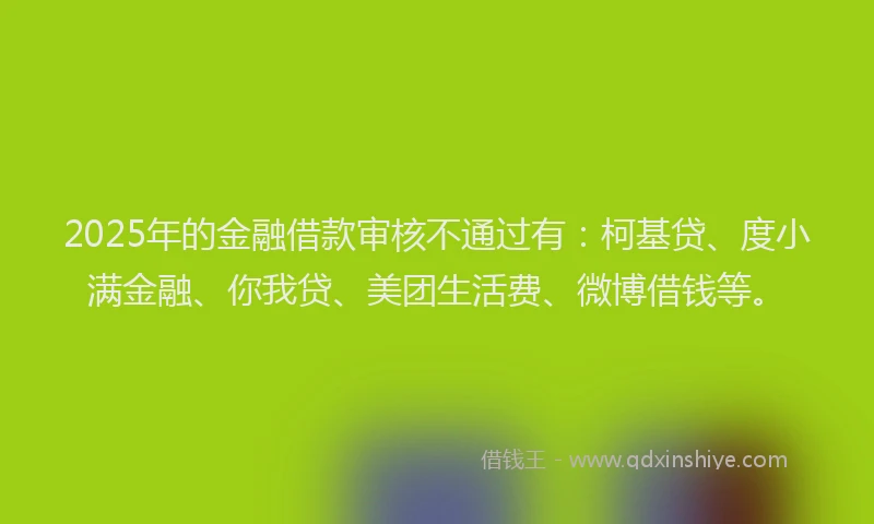 2025年的金融借款审核不通过有：柯基贷、度小满金融、你我贷、美团生活费、微博借钱等。