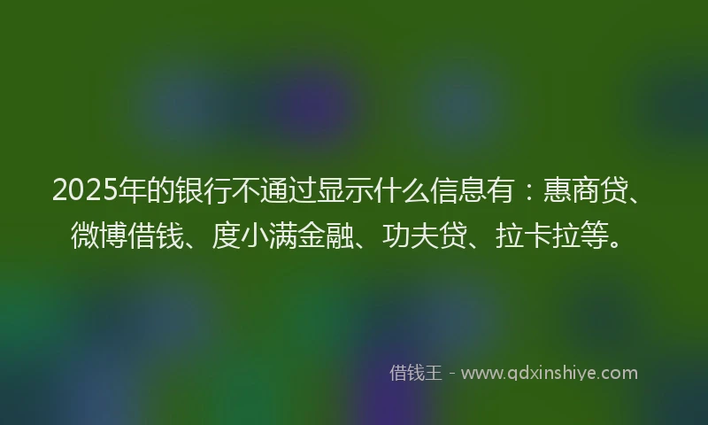 2025年的银行不通过显示什么信息有：惠商贷、微博借钱、度小满金融、功夫贷、拉卡拉等。