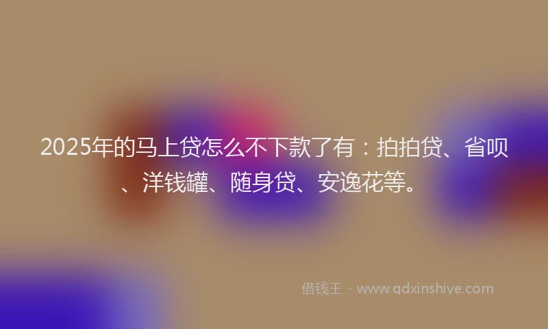 2025年的马上贷怎么不下款了有：拍拍贷、省呗、洋钱罐、随身贷、安逸花等。