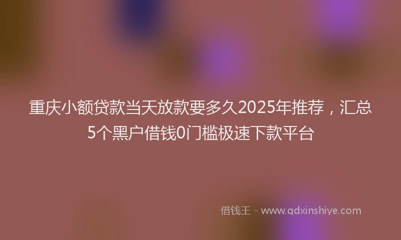重庆小额贷款当天放款要多久2025年推荐，汇总5个黑户借钱0门槛极速下款平台