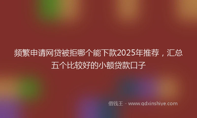 频繁申请网贷被拒哪个能下款2025年推荐，汇总五个比较好的小额贷款口子