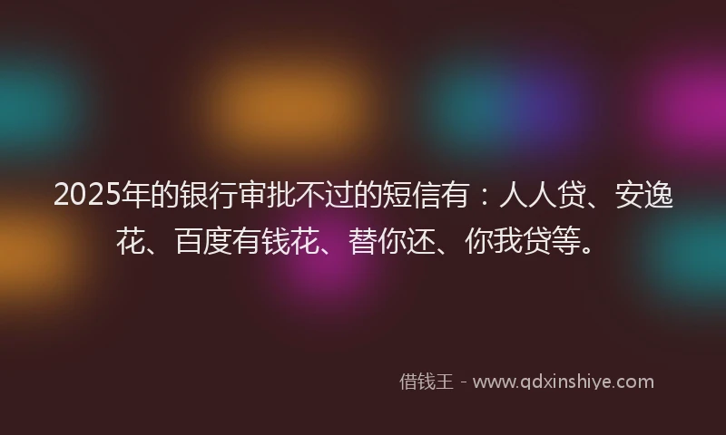 2025年的银行审批不过的短信有：人人贷、安逸花、百度有钱花、替你还、你我贷等。