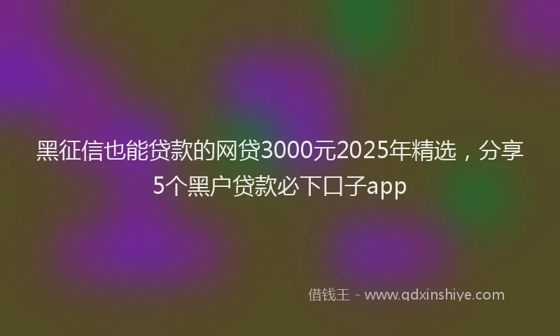 黑征信也能贷款的网贷3000元2025年精选，分享5个黑户贷款必下口子app