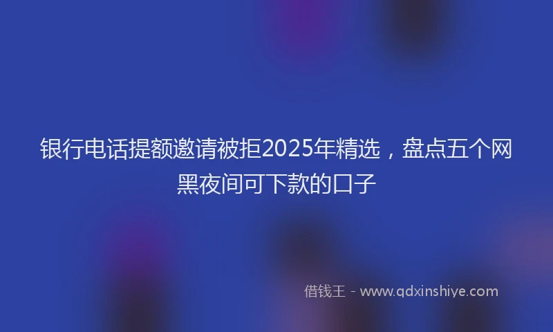 银行电话提额邀请被拒2025年精选，盘点五个网黑夜间可下款的口子