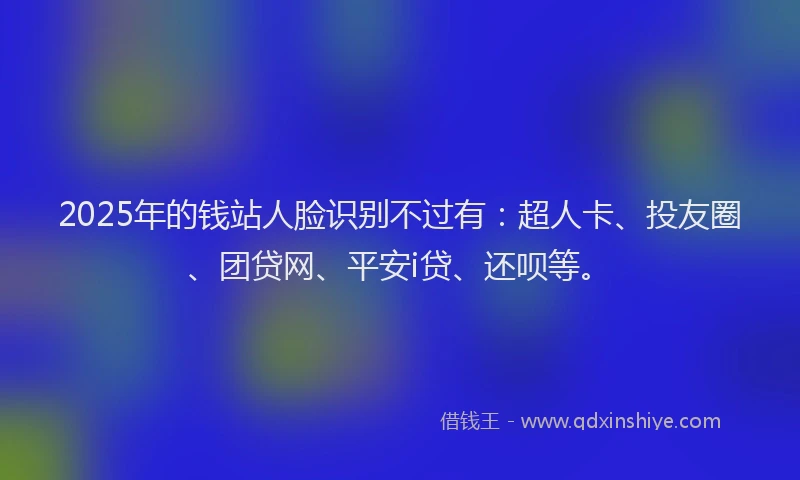 2025年的钱站人脸识别不过有：超人卡、投友圈、团贷网、平安i贷、还呗等。