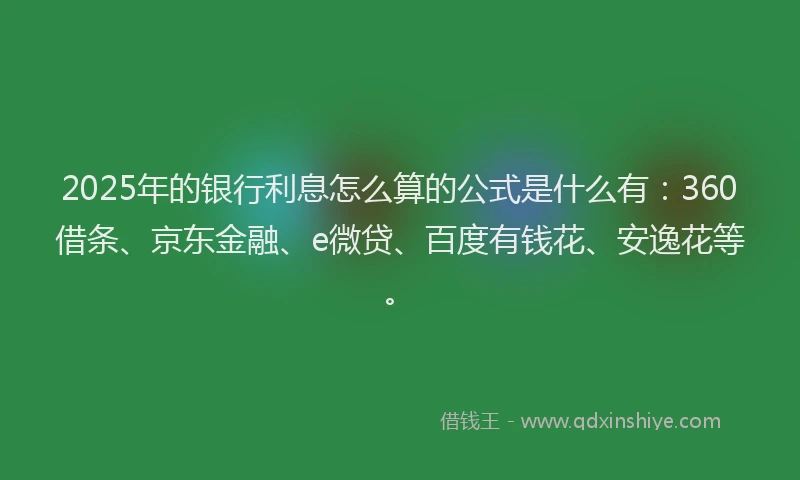 2025年的银行利息怎么算的公式是什么有：360借条、京东金融、e微贷、百度有钱花、安逸花等。